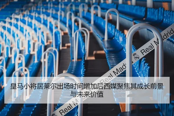 皇马小将居莱尔出场时间增加后西媒聚焦其成长前景与未来价值