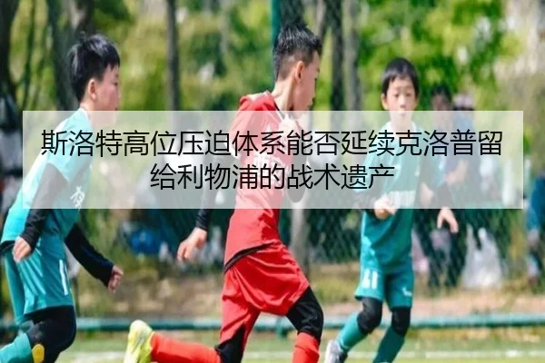 斯洛特高位压迫体系能否延续克洛普留给利物浦的战术遗产